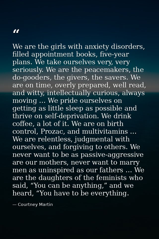 We are the girls with anxiety disorders, filled appointment books, five-year plans. We take ourselves very, very serious — Courtney Martin