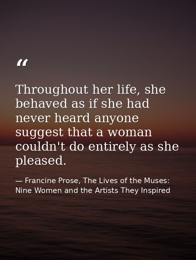 Throughout her life, she behaved as if she had never heard anyone suggest that a woman couldn't do entirely as she pleas — Francine Prose, The Lives of the Muses: Nine Women and the Artists They Inspired