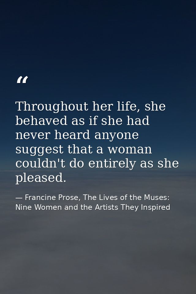 Throughout her life, she behaved as if she had never heard anyone suggest that a woman couldn't do entirely as she pleas — Francine Prose, The Lives of the Muses: Nine Women and the Artists They Inspired