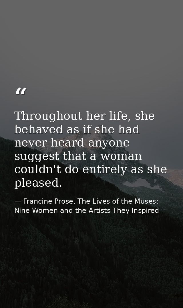 Throughout her life, she behaved as if she had never heard anyone suggest that a woman couldn't do entirely as she pleas — Francine Prose, The Lives of the Muses: Nine Women and the Artists They Inspired