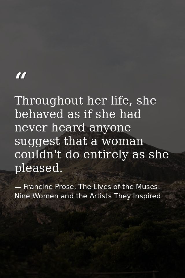 Throughout her life, she behaved as if she had never heard anyone suggest that a woman couldn't do entirely as she pleas — Francine Prose, The Lives of the Muses: Nine Women and the Artists They Inspired