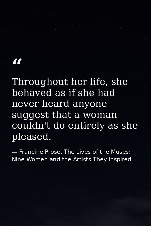 Throughout her life, she behaved as if she had never heard anyone suggest that a woman couldn't do entirely as she pleas — Francine Prose, The Lives of the Muses: Nine Women and the Artists They Inspired