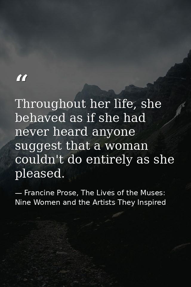 Throughout her life, she behaved as if she had never heard anyone suggest that a woman couldn't do entirely as she pleas — Francine Prose, The Lives of the Muses: Nine Women and the Artists They Inspired