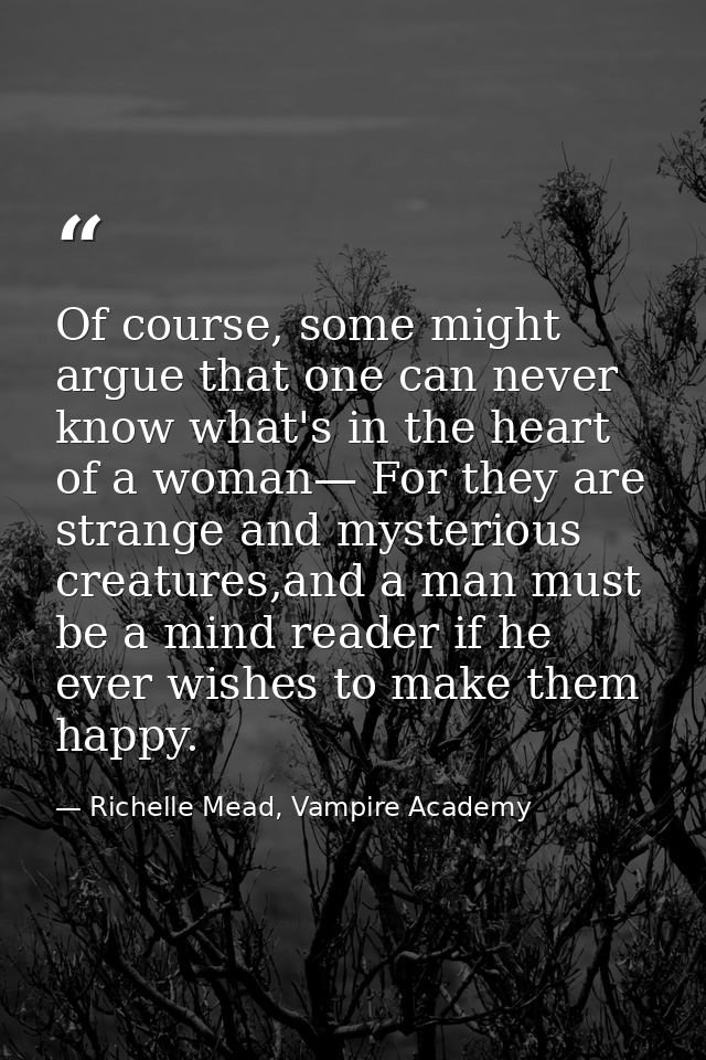 Of course, some might argue that one can never know what's in the heart of a woman— For they are strange and mysterious  — Richelle Mead, Vampire Academy