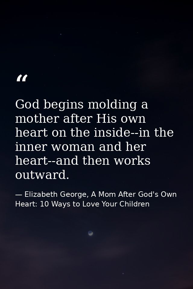 God begins molding a mother after His own heart on the inside--in the inner woman and her heart--and then works outward. — Elizabeth George, A Mom After God's Own Heart: 10 Ways to Love Your Children