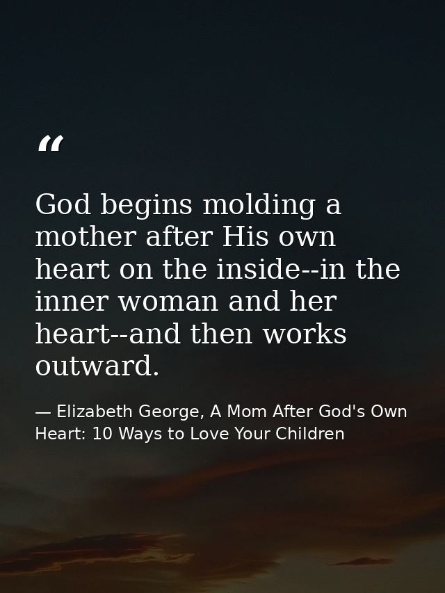 God begins molding a mother after His own heart on the inside--in the inner woman and her heart--and then works outward. — Elizabeth George, A Mom After God's Own Heart: 10 Ways to Love Your Children