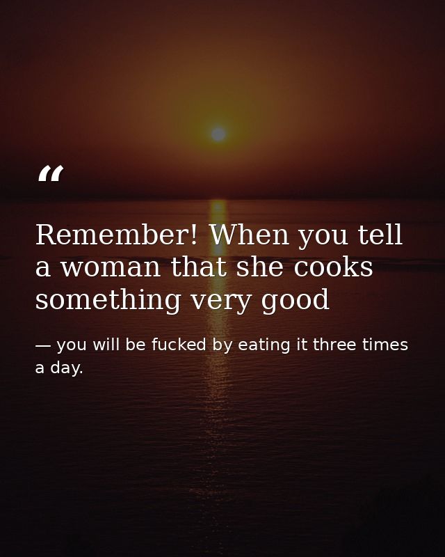 Remember! When you tell a woman that she cooks something very good — you will be fucked by eating it three times a day.