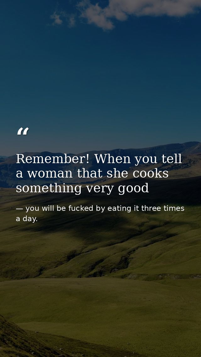 Remember! When you tell a woman that she cooks something very good — you will be fucked by eating it three times a day.