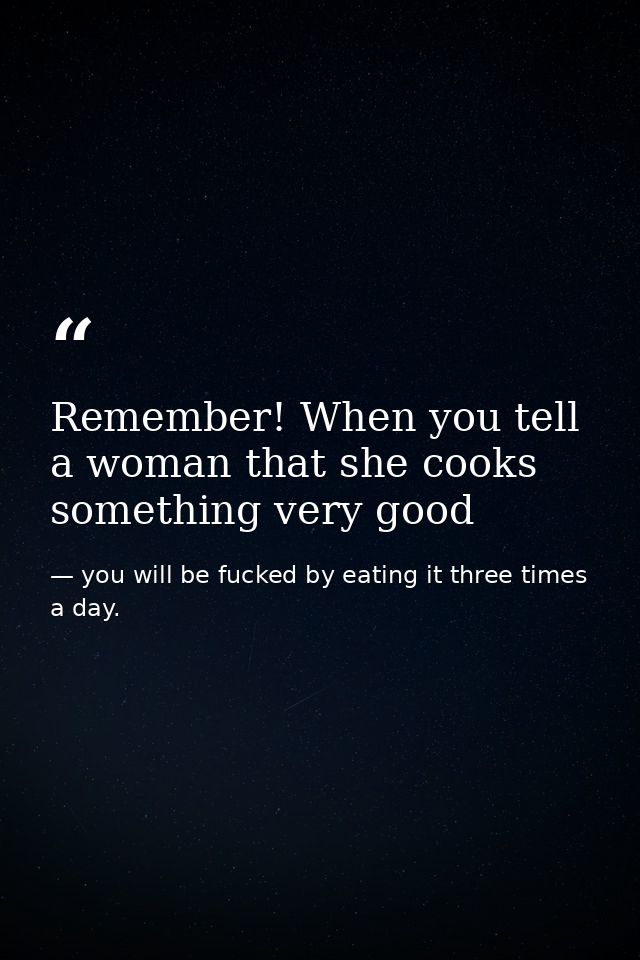 Remember! When you tell a woman that she cooks something very good — you will be fucked by eating it three times a day.