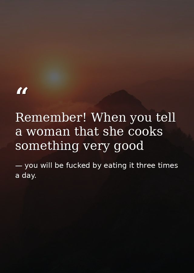 Remember! When you tell a woman that she cooks something very good — you will be fucked by eating it three times a day.
