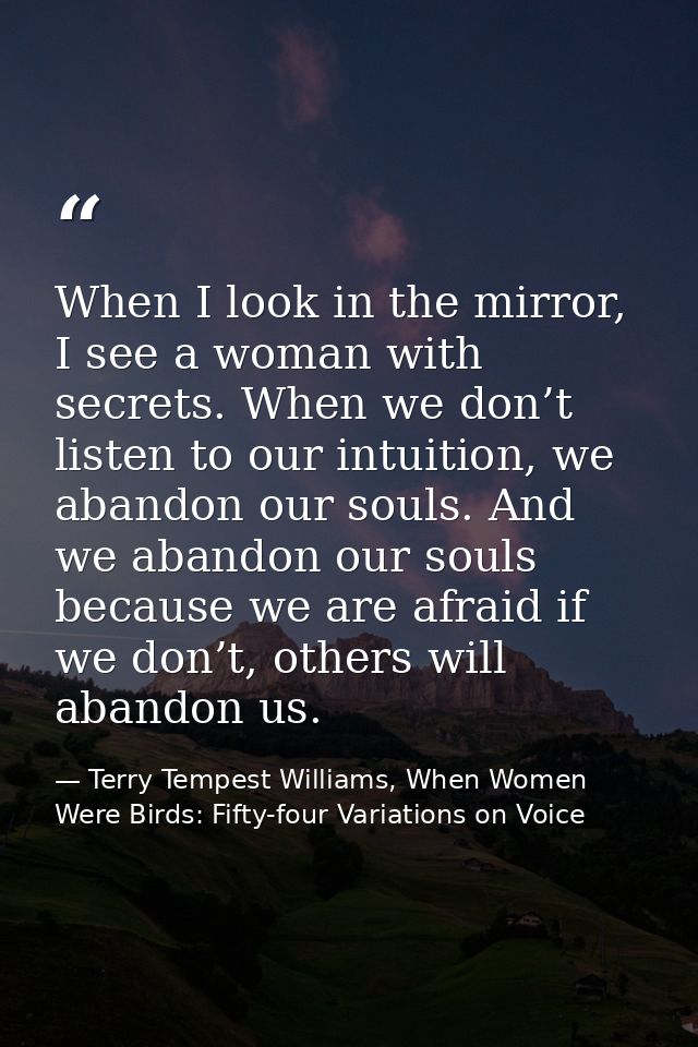 When I look in the mirror, I see a woman with secrets. When we don’t listen to our intuition, we abandon our souls. And  — Terry Tempest Williams, When Women Were Birds: Fifty-four Variations on Voice