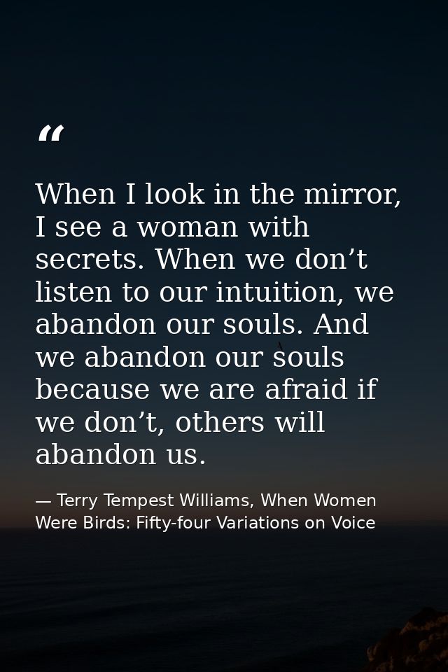 When I look in the mirror, I see a woman with secrets. When we don’t listen to our intuition, we abandon our souls. And  — Terry Tempest Williams, When Women Were Birds: Fifty-four Variations on Voice