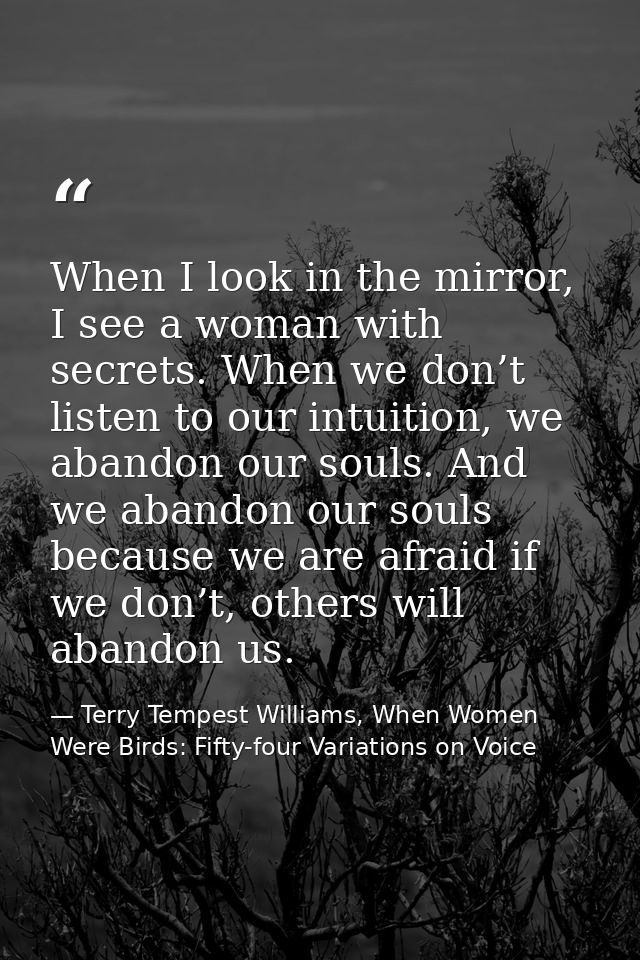When I look in the mirror, I see a woman with secrets. When we don’t listen to our intuition, we abandon our souls. And  — Terry Tempest Williams, When Women Were Birds: Fifty-four Variations on Voice