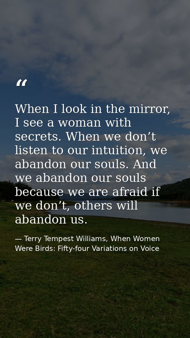 When I look in the mirror, I see a woman with secrets. When we don’t listen to our intuition, we abandon our souls. And  — Terry Tempest Williams, When Women Were Birds: Fifty-four Variations on Voice