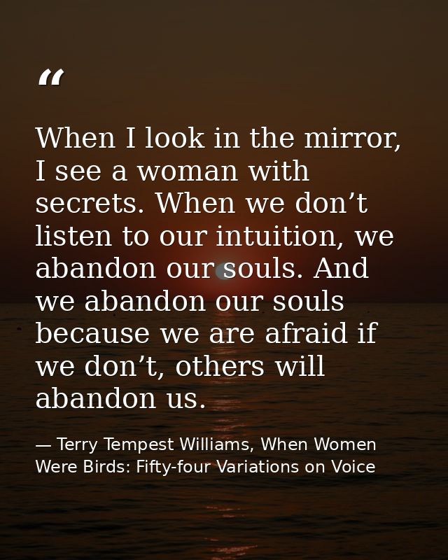 When I look in the mirror, I see a woman with secrets. When we don’t listen to our intuition, we abandon our souls. And  — Terry Tempest Williams, When Women Were Birds: Fifty-four Variations on Voice