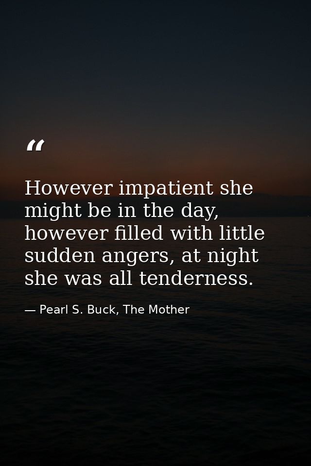 However impatient she might be in the day, however filled with little sudden angers, at night she was all tenderness. — Pearl S. Buck, The Mother