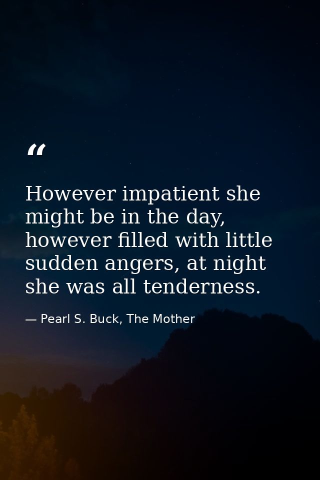 However impatient she might be in the day, however filled with little sudden angers, at night she was all tenderness. — Pearl S. Buck, The Mother