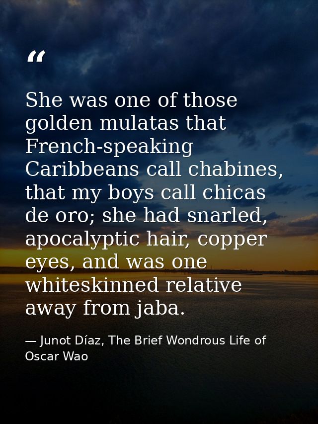 She was one of those golden mulatas that French-speaking Caribbeans call chabines, that my boys call chicas de oro; she  — Junot Díaz, The Brief Wondrous Life of Oscar Wao