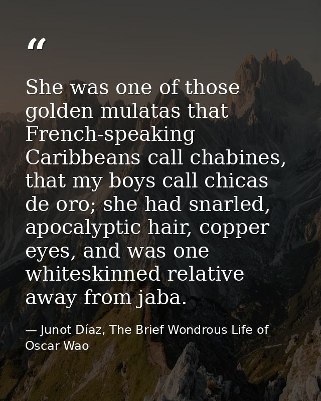 She was one of those golden mulatas that French-speaking Caribbeans call chabines, that my boys call chicas de oro; she  — Junot Díaz, The Brief Wondrous Life of Oscar Wao