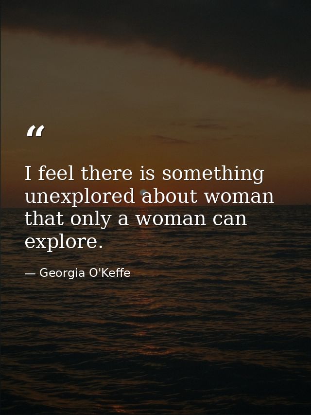 I feel there is something unexplored about woman that only a woman can explore. — Georgia O'Keffe