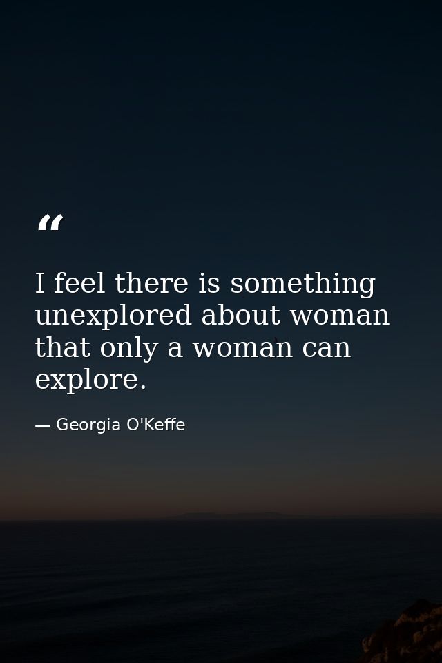I feel there is something unexplored about woman that only a woman can explore. — Georgia O'Keffe