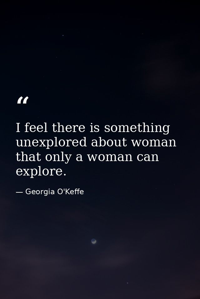 I feel there is something unexplored about woman that only a woman can explore. — Georgia O'Keffe