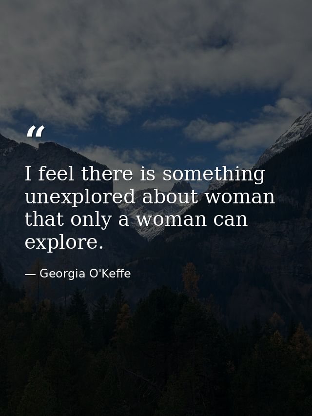 I feel there is something unexplored about woman that only a woman can explore. — Georgia O'Keffe