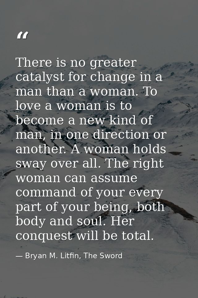 There is no greater catalyst for change in a man than a woman. To love a woman is to become a new kind of man, in one di — Bryan M. Litfin, The Sword