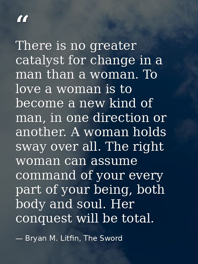 There is no greater catalyst for change in a man than a woman. To love a woman is to become a new kind of man, in one di — Bryan M. Litfin, The Sword