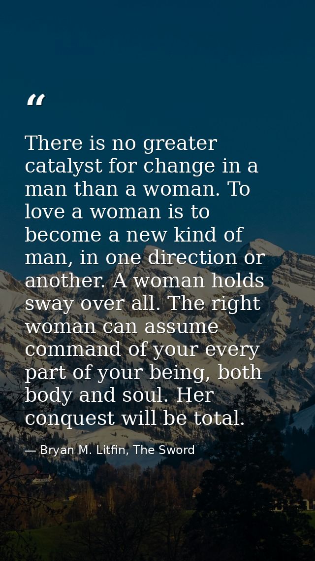 There is no greater catalyst for change in a man than a woman. To love a woman is to become a new kind of man, in one di — Bryan M. Litfin, The Sword
