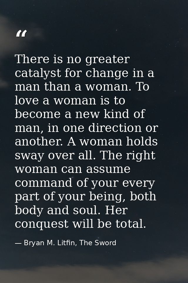 There is no greater catalyst for change in a man than a woman. To love a woman is to become a new kind of man, in one di — Bryan M. Litfin, The Sword