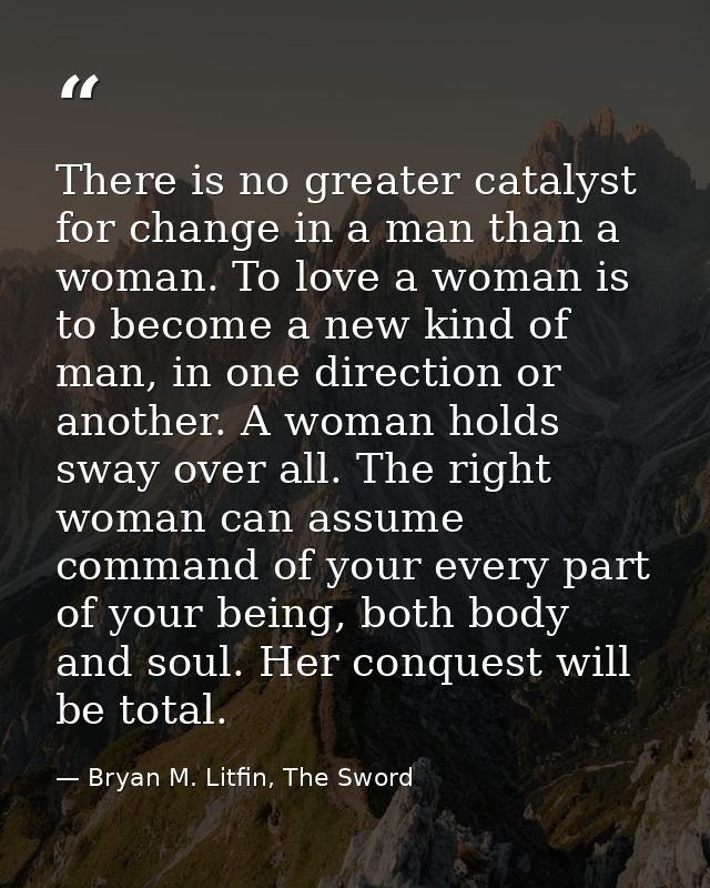 There is no greater catalyst for change in a man than a woman. To love a woman is to become a new kind of man, in one di — Bryan M. Litfin, The Sword