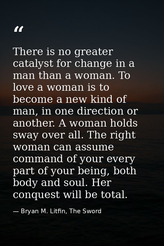 There is no greater catalyst for change in a man than a woman. To love a woman is to become a new kind of man, in one di — Bryan M. Litfin, The Sword