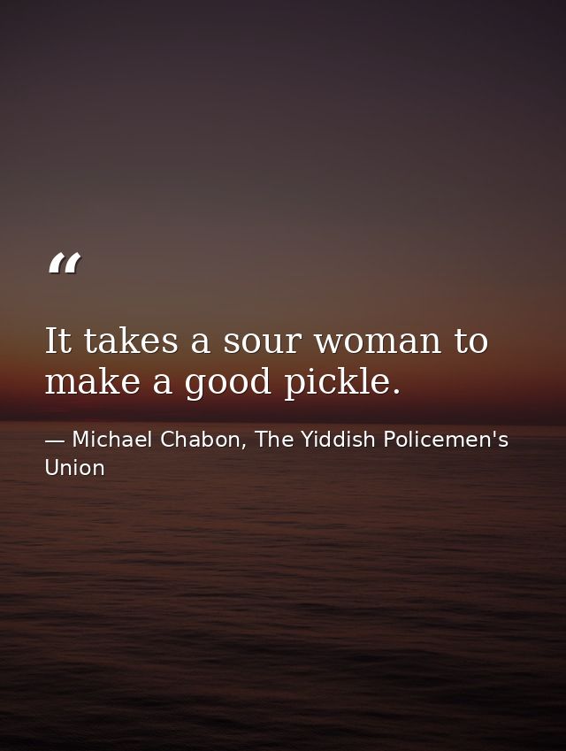 It takes a sour woman to make a good pickle. — Michael Chabon, The Yiddish Policemen's Union