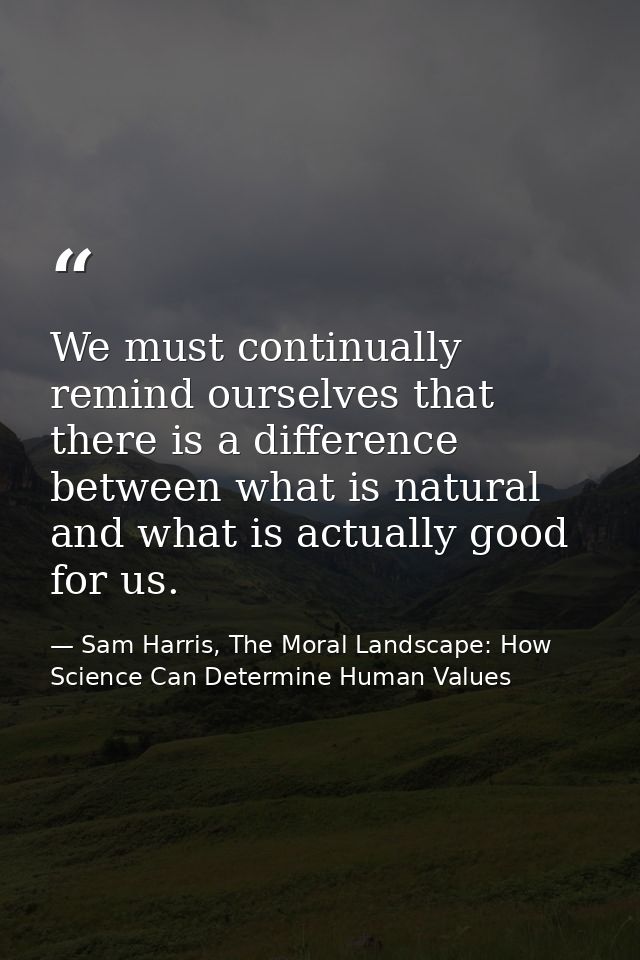 We must continually remind ourselves that there is a difference between what is natural and what is actually good for us — Sam Harris, The Moral Landscape: How Science Can Determine Human Values