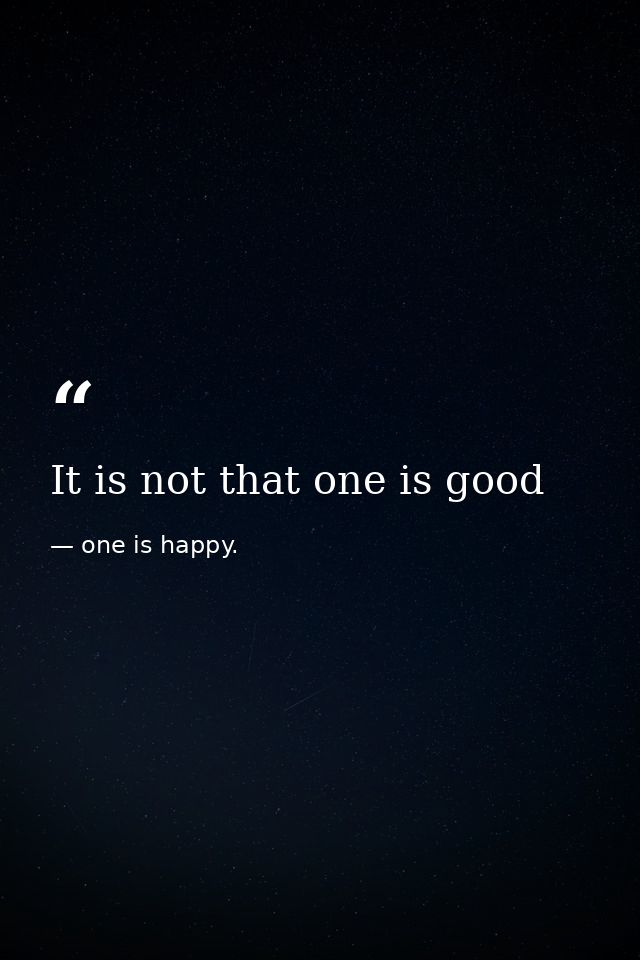 It is not that one is good — one is happy.