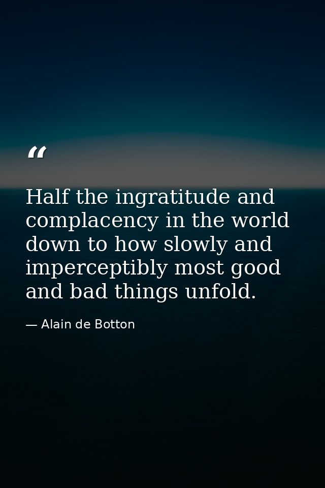 Half the ingratitude and complacency in the world down to how slowly and imperceptibly most good and bad things unfold. — Alain de Botton