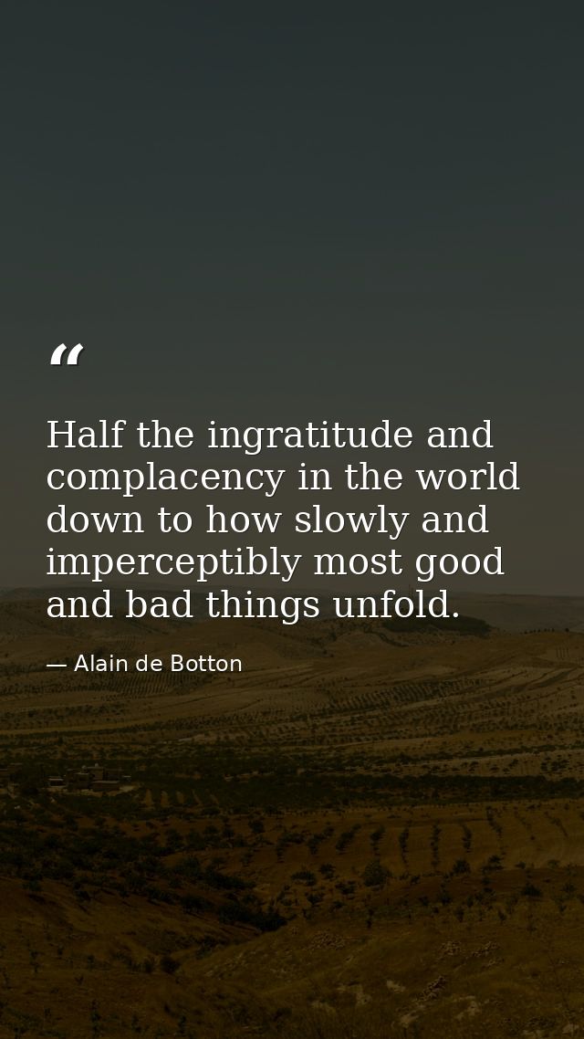 Half the ingratitude and complacency in the world down to how slowly and imperceptibly most good and bad things unfold. — Alain de Botton
