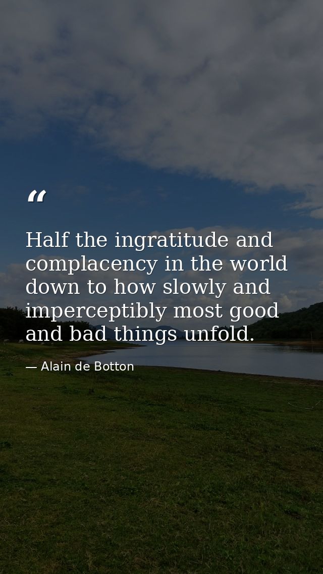 Half the ingratitude and complacency in the world down to how slowly and imperceptibly most good and bad things unfold. — Alain de Botton