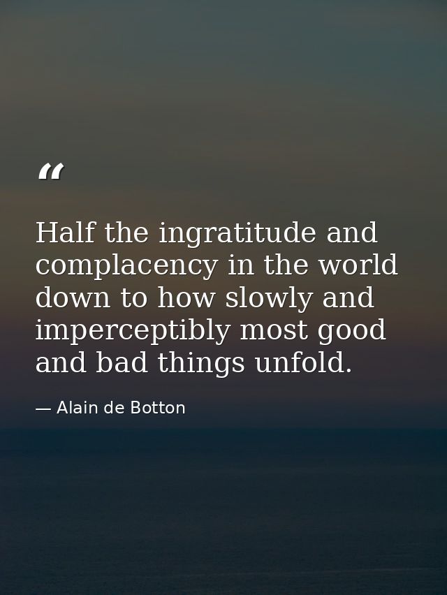 Half the ingratitude and complacency in the world down to how slowly and imperceptibly most good and bad things unfold. — Alain de Botton