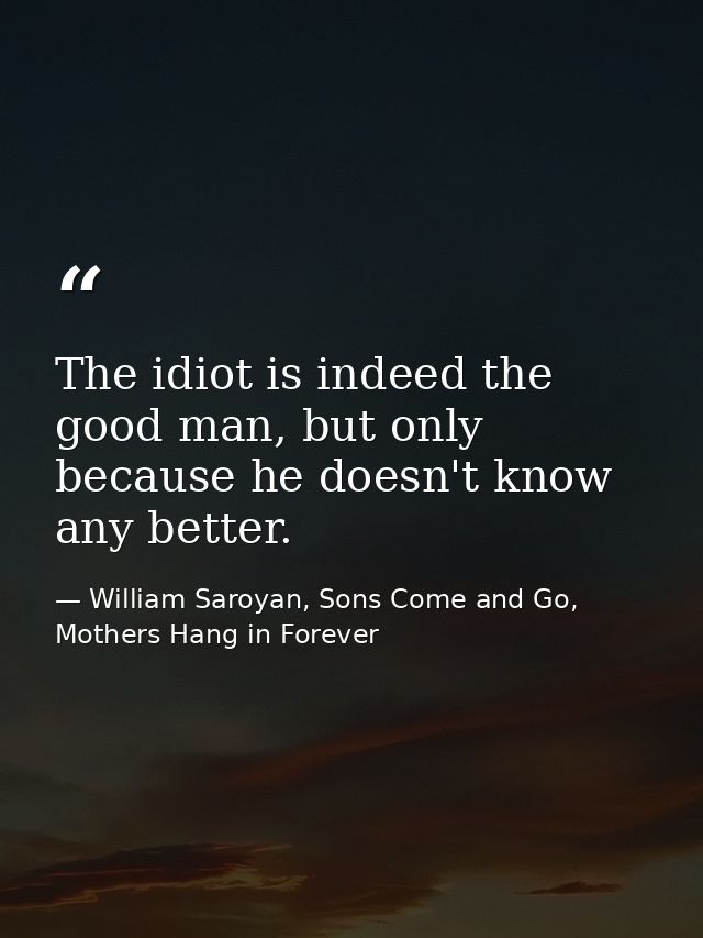 The idiot is indeed the good man, but only because he doesn't know any better. — William Saroyan, Sons Come and Go, Mothers Hang in Forever