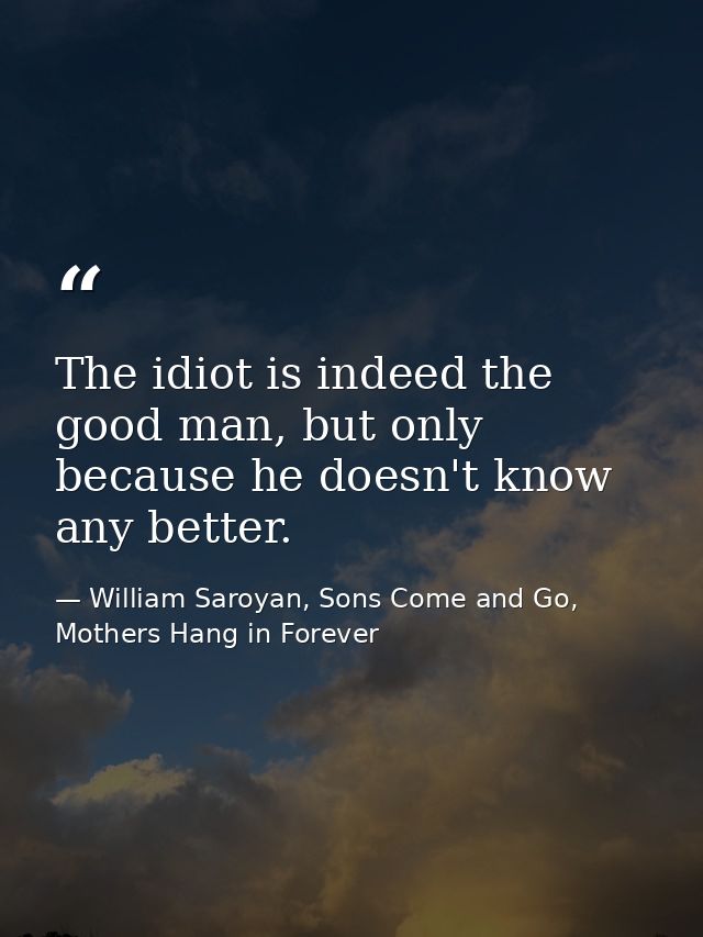 The idiot is indeed the good man, but only because he doesn't know any better. — William Saroyan, Sons Come and Go, Mothers Hang in Forever