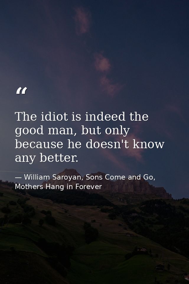 The idiot is indeed the good man, but only because he doesn't know any better. — William Saroyan, Sons Come and Go, Mothers Hang in Forever
