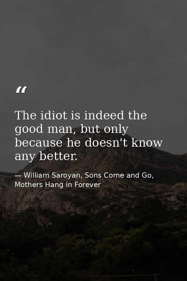 The idiot is indeed the good man, but only because he doesn't know any better. — William Saroyan, Sons Come and Go, Mothers Hang in Forever