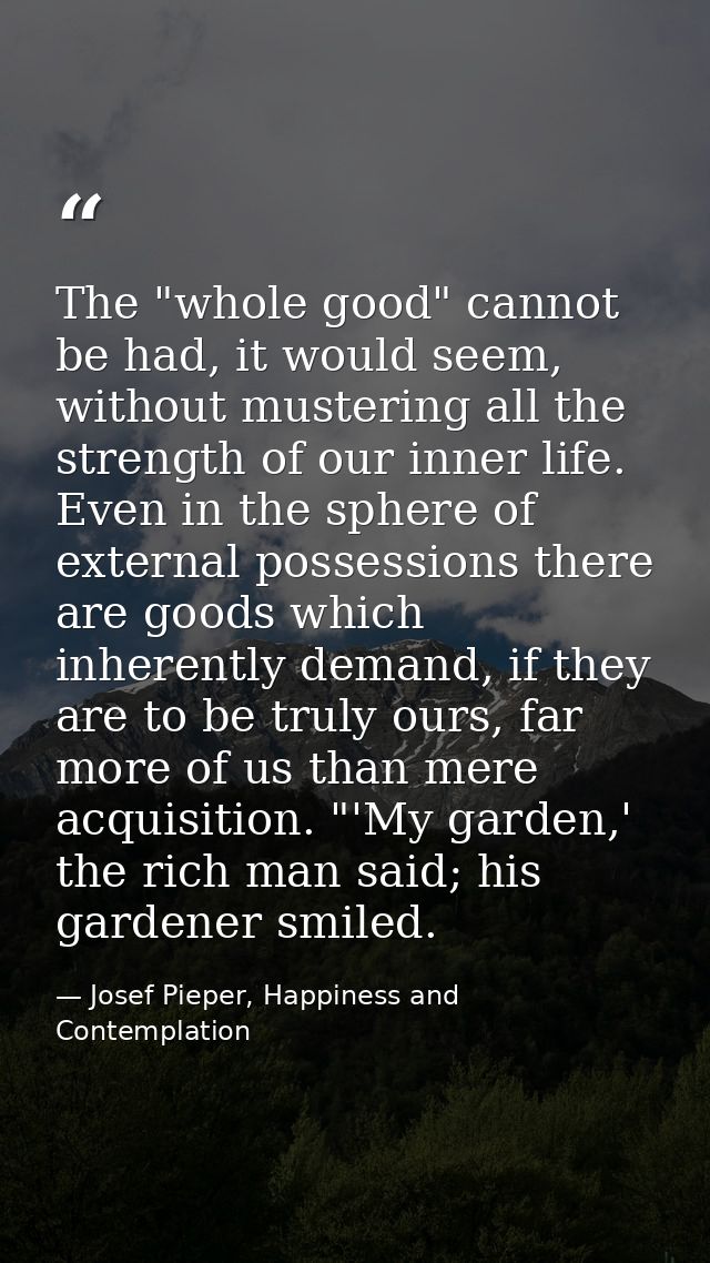 The "whole good" cannot be had, it would seem, without mustering all the strength of our inner life. Even in the sphere  — Josef Pieper, Happiness and Contemplation