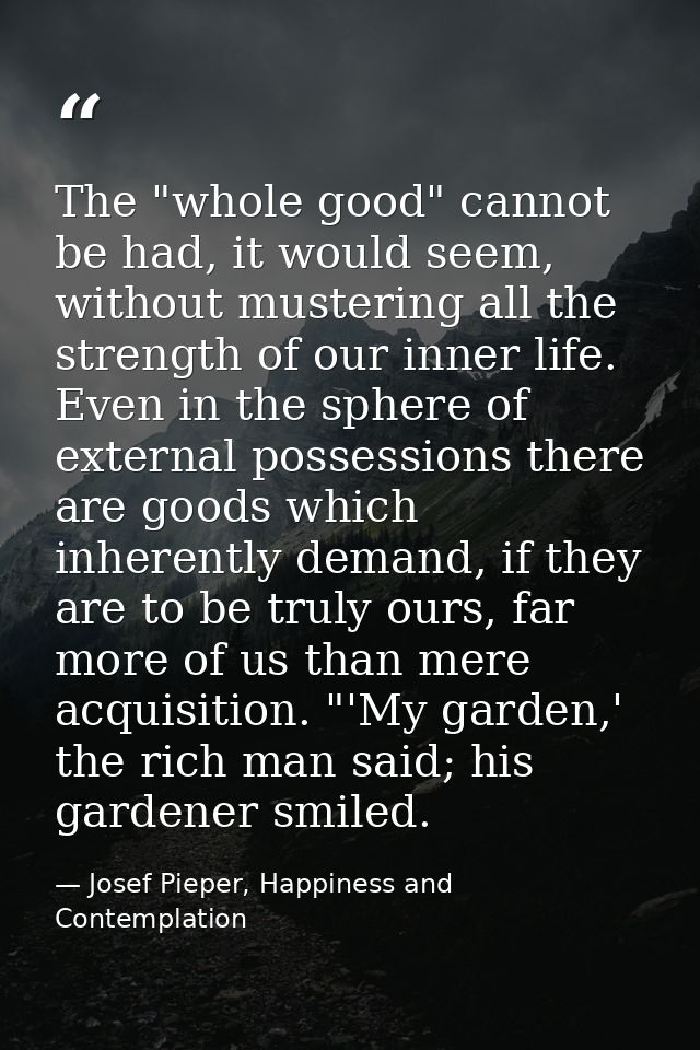 The "whole good" cannot be had, it would seem, without mustering all the strength of our inner life. Even in the sphere  — Josef Pieper, Happiness and Contemplation
