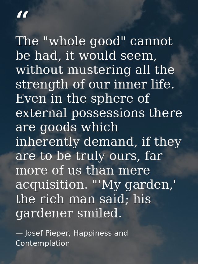 The "whole good" cannot be had, it would seem, without mustering all the strength of our inner life. Even in the sphere  — Josef Pieper, Happiness and Contemplation