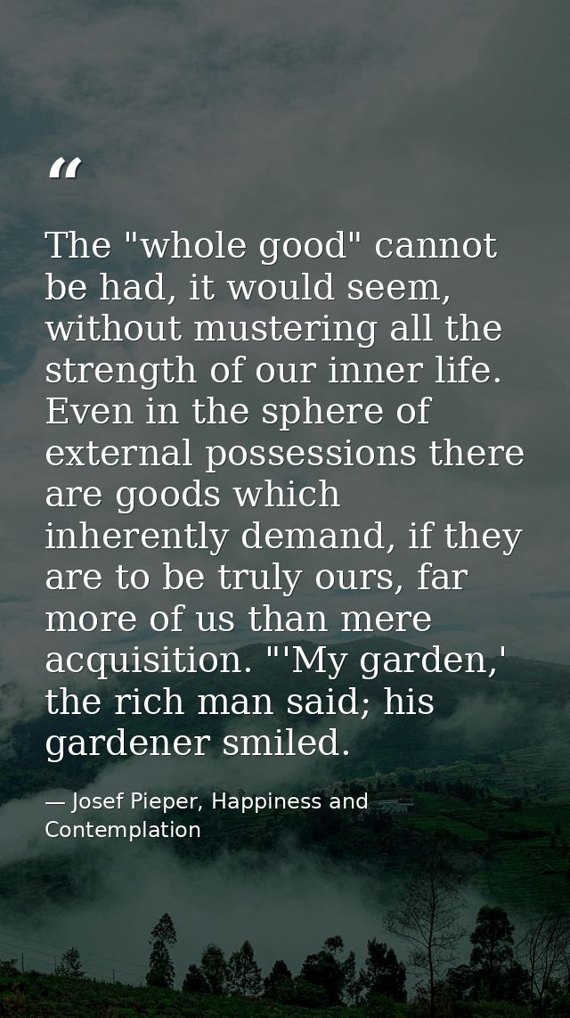 The "whole good" cannot be had, it would seem, without mustering all the strength of our inner life. Even in the sphere  — Josef Pieper, Happiness and Contemplation