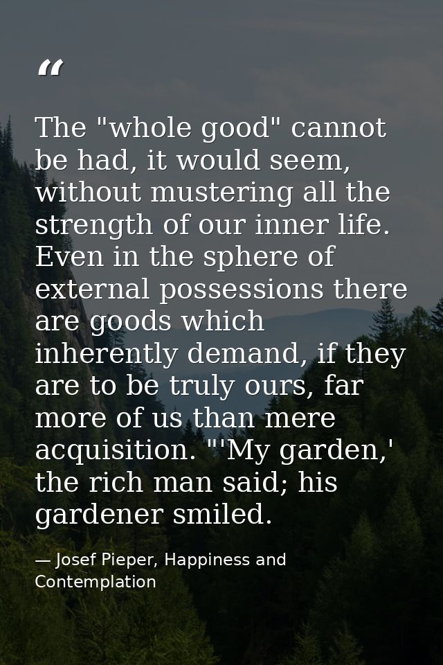 The "whole good" cannot be had, it would seem, without mustering all the strength of our inner life. Even in the sphere  — Josef Pieper, Happiness and Contemplation