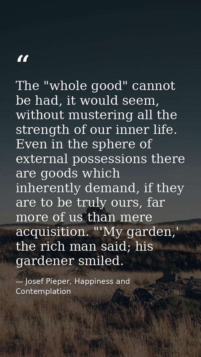 The "whole good" cannot be had, it would seem, without mustering all the strength of our inner life. Even in the sphere  — Josef Pieper, Happiness and Contemplation